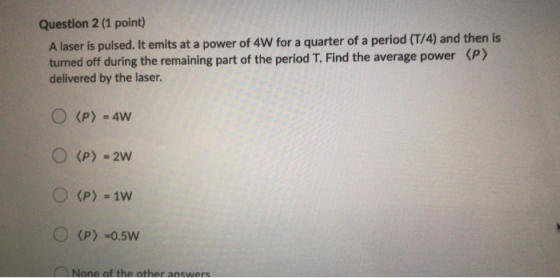 Question 2 (1 point) A laser is pulsed. It emits at a power of 4W for a quarter of a period (T/4) and then is turned off duri