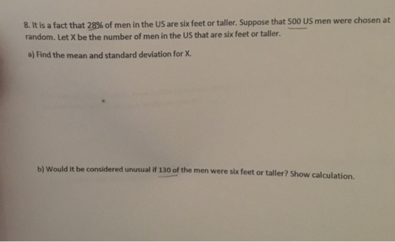 8 It is a fact that 28% of men in the US are six feet or taller. Suppose that 500 US men were chosen at random. Let X be the number of men in the US that are six feet or taller. a) Find the mean and standard deviation for X. it be considered unusual if 130 of the men were six feet or taller? Show calculation.