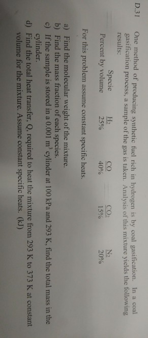 D.31 One method of producing synthetic fuel rich in hydrogen is by coal gasification. In a coal gaisitication process, a sample of the gas is taken. Analysis of this mixture yields the following results: Percent by volume 25% For this problem assume constant specific heats. Specie H2 Co 40% CO, 1 5% 20% a) Find the molecular weight of the mixture. b) Find the mass fraction of each species. c) If the sample is stored in a 0.001 m3 cylinder at 100 kPa and 293 K, find the total mass in the cylinder. d) Find the total heat transfer, Q, required to heat the mixture from 293 K to 373 K at constant volume for the mixture. Assume constant specific heats. (kJ)