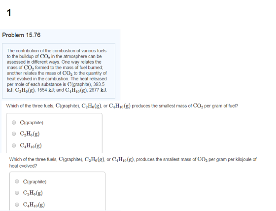Problem 15.76 The contribution of the combustion of various fuels to the buildup of CO2 in the atmosphere can be assessed in different ways. One way relates the mass of CO2 formed to the mass of fuel burned; another relates the mass of CO2 to the quantity of heat evolved in the combustion. The heat released per mole of each substance is C (graphite), 393.5 kJ C2Ho (g), 1554 kJ, and C4H10 (g), 2877 kJ Which of the three fuels, C(graphite), C2Ho(g), or C H10 (g) produces the smallest mass of CO2 per gram of fuel? C(graphite) C2H6(g) O C H10 (g) Which of the three fuels, C(graphite), C2H6(g), or C H10 (g), produces the smallest mass of CO2 per gram per kilojoule of heat evolved? C(graphite) C2H6(g) H10 (g)