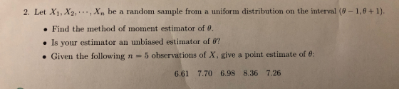 2. Let X1, X2,. ., Xn be a random sample from a uniform distribution on the interval (0-1,0+1). . Find the method of moment estimator of θ. Is your estimator an unbiased estimator of θ? . Given the following n 5 observations of X, give a point estimate of θ: 6.61 7.70 6.98 8.36 7.26