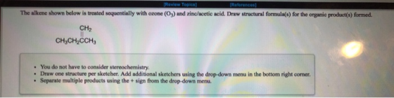 Review Topics The alkene shown below is treated sequentially with ozone (O3) and zinc/acetic acid. Draw structural formula(s)