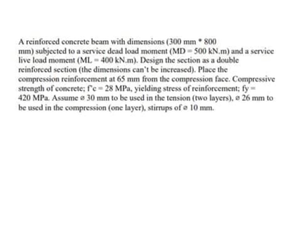 A reinforced concrete beam with dimensions (300 mm * 800 mm) subjected to a service dead load moment (MD=500 kN.m) and a serv