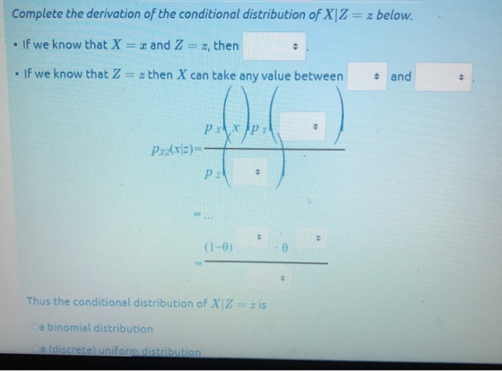 Complete the derivation of the conditional distribution of XIZ- z below. If we know that X z and Z-z, then If we know that Z z then X can take any value between and (1-θ ) Thus the conditional distribution of XIZ z is a binomial distribution a (discrete uniform distribution