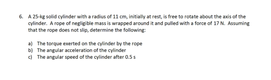 6. A 25-kg solid cylinder with a radius of 11 cm, initially at rest, is free to rotate about the axis of the cylinder. A rope of negligible mass is wrapped around it and pulled with a force of 17 N. Assuming that the rope does not slip, determine the following a) The torque exerted on the cylinder by the rope b) The angular acceleration of the cylinder c) The angular speed of the cylinder after 0.5 s