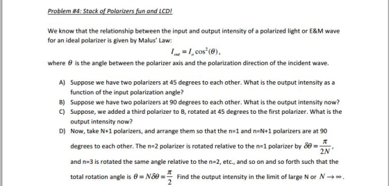 Problem #4: Stack of Polarizers fun and LCD! We know that the relationship between the input and output intensity of a polarized light or E&M wave for an ideal polarizer is given by Malus Law: 1I, cos (0), where θ is the angle between the polarizer axis and the polarization direction of the incident wave. A) Suppose we have two polarizers at 45 degrees to each other. What is the output intensity as a function of the input polarization angle? Suppose we have two polarizers at 90 degrees to each other. What is the output intensity now? Suppose, we added a third polarizer to B, rotated at 45 degrees to the first polarizer. What is the output intensity now? Now, take N+1 polarizers, and arrange them so that the n=1 and n=N+1 polarizers are at 90 B) C) D) degrees to each other. The n-2 polarizer is rotated relative to the n=1 polarizer by #22N and n=3 is rotated the same angle relative to the n-2, etc., and so on and so forth such that the total rotation angle is θ= N39 = Find the output intensity in the limit of large N or N →。。