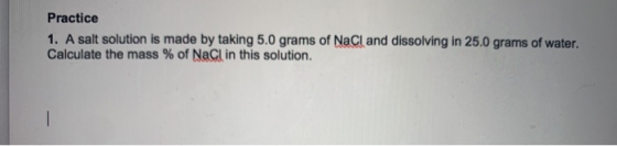 Practice 1. A salt solution is made by taking 5.0 grams of NaCl and dissolving in 25.0 grams of water. Calculate the mass % o