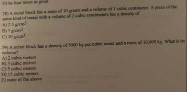 D be four times as great 28) A metal block has a mass of 10 grams and a volume of 1 cubic centimeter. A piece of the same kind of metal with a volume of cubic centimeters has a density of A)2.5 g/cm3. B) 5 gicm3 C) 10 gem3 29) A metal block has a density of 5000 kg per cubic meter and a mass of 10,000 kg what is its volume? A) 2 cubic meters C) 5 cubic meters D) 15 cubic meters E) none of the above