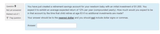 Question 9 Not yet answered Marked out of 1 P Flag question You have just created a retirement savings account for your newborn baby with an initial investment of $1,000. You expect it to exhibit an average expected return of 12% per year (compounded yearly). How much would you expect to be in that account by the time that child retires at age 63 if no additional investments are made? Your answer should be to the nearest dollar and you should not include dollar signs or commas. Answer: