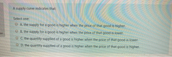 A supply curve indicates that: Select one: A. the supply for a good is higher when the price of that good is higher. B. the s