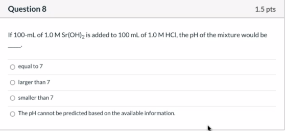 Question 8 1.5 pts If 100-mL of 1.0 M Sr(OH)2 is added to 100 mL of 1.0 M HCl, the pH of the mixture would be equal to 7 larg