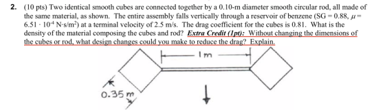 2. (10 pts) Two identical smooth cubes are connected together by a 0.10-m diameter smooth circular rod, all made of the same material, as shown. The entire assembly falls vertically through a reservoir of benzene (SG = 0.88, μ 6.51 104 N-s/m2) at a terminal velocity of 2.5 m/s. The drag coefficient for the cubes is 0.81. What is the density of the material composing the cubes and rod? Extra Credit Ipt): Without changing the dimensions of the cubes or rod, what design changes could you make to reduce the drag?Explain 0.35 m