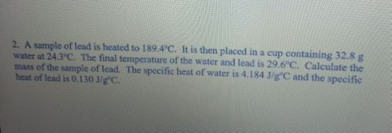 2. A sample of lead is heated to 189.4°C. It is then placed in a cup containing 32.8 g water at 24.3°C. The final temperature