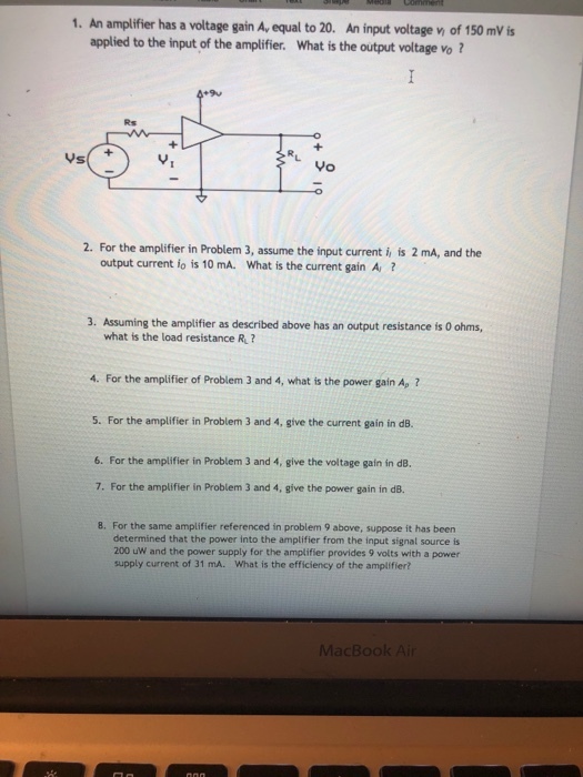1. An amplifier has a voltage gain Av equal to 20. An input voltage v of 150 mVs applied to the input of the amplifier. What is the output voltage vo? Rs 2. For the amplifier in Problem 3, assume the input current i is 2 mA, and the output current io is 10 mA. What is the current gain A, ? Assuming the amplifier as described above has an output resistance is 0 ohms, what is the load resistance R? 3. 4. For the amplifier of Problem 3 and 4, what is the power gain Ap 2 5. For the amplifier in Problem 3 and 4, give the current gain in dB. 6. For the amplifier in Problem 3 and 4, give the voltage gain in dB. 7. For the amplifier in Problem 3 and 4, give the power gain in d8. 8. For the same amplifier referenced in problem 9 above, suppose it has been determined that the power into the amplifier from the input signal source is 200 uW and the power supply for the amplifier provides 9 volts with a power supply current of 31 mA. What is the efficiency of the amplifier?