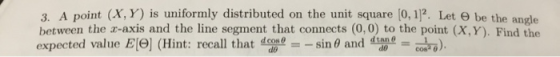 3. A point (X, Y) is uniformly distributed on the unit square (0, 1]2. Let 0 be the angle between the r-axis and the line segment that connects (0,0) to the point (X, Y). Find the expected value El9] (Hint: recall that conin 0 and an