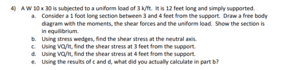 4) AW 10 x 30 is subjected to a uniform load of 3 k/ft. It is 12 feet long and simply supported. a. Consider a 1 foot long se