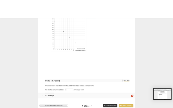 Market demand Part 2 (0.7 point) See Hint What would you expect the market quantity demanded to be at a price of $50? The market demand would be 90 arrows per week. 1st attempt 28 OF 29 QUESTIONS COMPLETED < 29.29 > VIEW SOLUTION SUBMIT ANSWER
