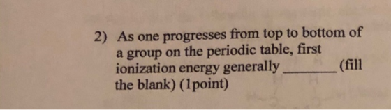 2) As one progresses from top to bottom of a group on the periodic table, first ionization energy generally (fill the blank)