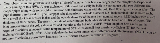 at Your objective in this problem is to design a simple annular flow heat exchanger (see the simple description the beginning of this HW). A heat exchanger of this kind can easily be built in your garage with two different size pper pipes along with some solder. Assume both fluids are water with the cold fluid flowing in the outer tube. The pipe diameters are based in Type L copper tube dimensions: outside diameter 1/2 -inch nominal tube is 0.625 inch, with a wall thickness of 0.04 inches and the outside diameter of t thickness of 0.05 inches. The mass flow-rate of water through both tubes should be based on 10 ftu/s inlet temperature to the cold side is 40°F and the inlet to the hot side is 90°F. What length of h required to achieve a hot-side outlet temperature of 60°F if the overall heat transfer coefficier exchanger is 400 Btu/hr ft2°F. Also, calculate the log mean temperature difference and effective not have to calculate convective heat transfer coefficients because the value of U is given. he one-inch nominal tube is 1.125 inches with a wall of water eat exchanger is e heat ness. (NOTE: you do
