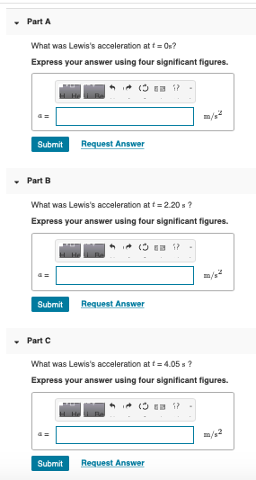 Part A What was Lewiss acceleration at t0s? Express your answer using four significant figures Submit Request Answer Part B What was Lewiss acceleration at t = 2.20 s ? Express your answer using four significant figures Submit Request Answer Part C What was Lewiss acceleration at t = 4.05 s ? Express your answer using four significant figures m/s Submit Request Answer