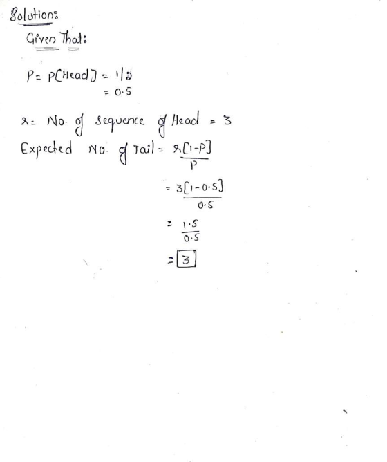 Solution Given that: P= PCHead ] = 1/2 = 0.5 No. g sequence g Head = 3 Expected No g Tail = $(1-P) P 3(1-0-5) 0-5 IS 0.5