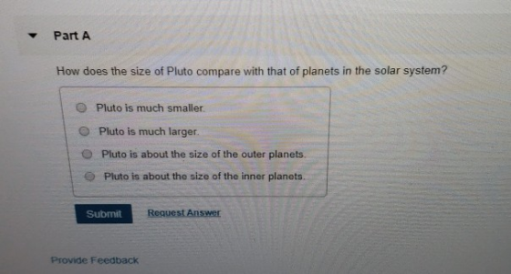 Part A How does the sze of Plas cmar witolnets in h y Pluto is much smaller. O Pluto is much larger O Pluto is about the size of the outer planets. O Pluto is about the size of the inner planets. Submit Request Answer Provide Feedback