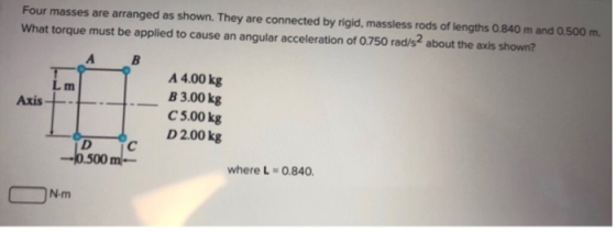 Four masses are arranged as shown. They are connected by rigid, massless rods of lengths 0.840 m and 0.500 m. What torque mus