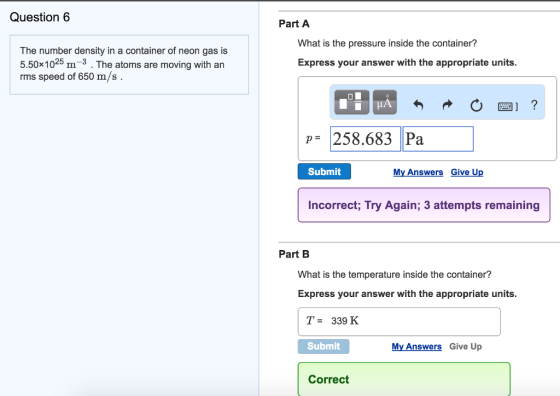 Question 6 The number density in a container of neon gas is 5.50x10 25 m 3 The atoms are moving with an rms speed of 650 m/s. Part A What is the pressure inside the container? Express your answer with the appropriate units. p 258.683 Pa Submit My Answers Give Up Incorrect, Try Again; 3 attempts remaining Part B What is the temperature inside the container? Express your answer with the appropriate units. T- 339 K. Submit My Answers Give Up Correct