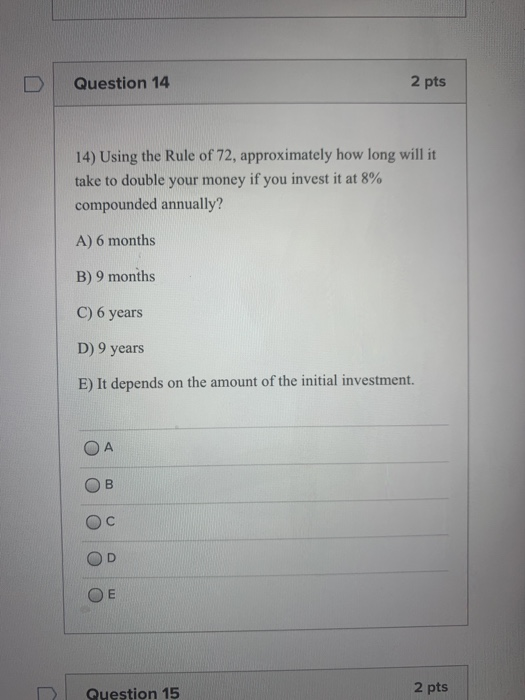 Question 14 2 pts 14) Using the Rule of 72, approximately how long will it take to double your money if you invest it at 8% c