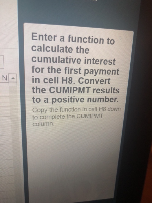 Enter a function to calculate the cumulative interest for the first payment Nin cell H8. Convert the CUMIPMT results to a positive number. Copy the function in cell H8 dowr to complete the CUMIPMT column.