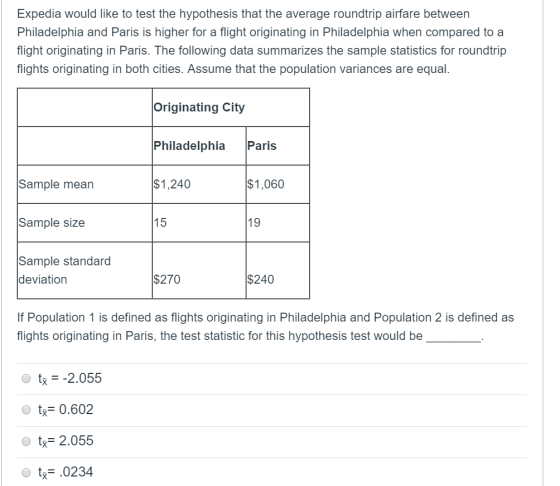 Expedia would like to test the hypothesis that the average roundtrip airfare between Philadelphia and Paris is higher for a flight originating in Philadelphia when compared to a flight originating in Paris. The following data summarizes the sample statistics for roundtrip flights originating in both cities. Assume that the population variances are equal. Originating City Philadelphia Paris $1,240 $1,060 Sample mean Sample size Sample standard 15 19 deviation $270 $240 If Population 1 is defined as flights originating in Philadelphia and Population 2 is defined as flights originating in Paris, the test statistic for this hypothesis test would be t2.055 tx= 0.602 t 2.0585 t0234