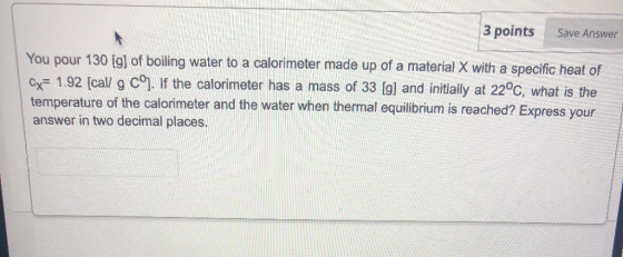3 points Save Answer You pour 130 [g] of boiling water to a calorimeter made up of a material X with a specific heat of Cx= 1