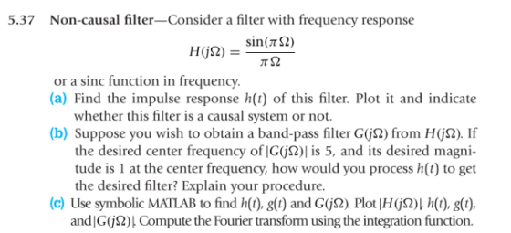 5.37 Non-causal filter-Consider a filter with frequency response HG2)sin2) or a sinc function in frequency. (a) Find the impulse response h(t) of this filter. Plot it and indicate whether this filter is a causal system or not. (b) Suppose you wish to obtain a band-pass filter G(jS2) from Hj2). If the desired center frequency of |G(jS2)| is 5, and its desired magni- tude is 1 at the center frequency, how would you process h(t) to get the desired filter? Explain your procedure. (c) Use symbolic ΜΑΠΑΒ to find h(t), g(t) and GUS2) Plot lH(jQ)I h(t), g(t), and|G(j2)l Compute the Fourier transform using the integration function.