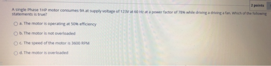 2 points A single Phase 1 HP motor consumes 9A at supply voltage of 123V at 60 Hz at a power factor of 78% while driving a dr
