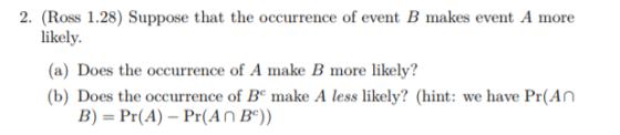 2. (Ross 1.28) Suppose that the occurrence of event B makes event A more likely. (a) Does the occurrence of A make B more likely? (b) Does the occurrence of B make A less likely? (hint: we have Pr(An B)- Pr(A) Pr(An B°))