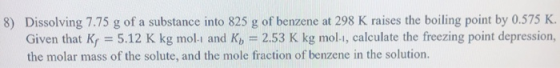 8) Dissolving 7.75 g of a substance into 825 g of benzene at 298 K raises the boiling point by 0.575 K. Given that K, = 5.12