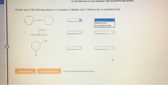 Use the References to access important valses if needed for this question. Classify each of the following amines as (1) aromatic or aliphatic and (2) heterocyclic or non-heterocyclic heterocyclic non-heterocyclic CHCH NCH CH Subinit Answer Rety Eatire Group more group attempts reimaining