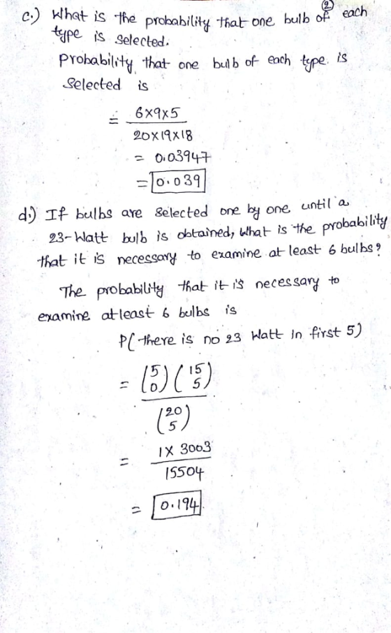 c) Hhat is the probability tat one bulk each epe is selecled.- PYobabity that one buib of each ype. i Selected is 6x9x5 2oxIAx18 00394 o 0 39 d) If bulhs ave Selected one hy one until a 23-hlatt bolb is obtained, that is the probabibtf babilitg that it is necessany to examine at least 6 bulhs The probabily that it is neces sary to enamine atleast 6 bulbs is P-there is no 23 Hatt in first 5) 20 5 IX 3003 550+