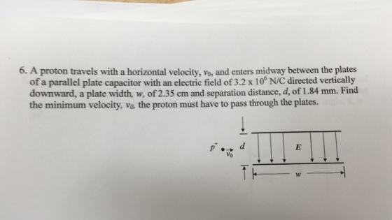 6. A proton travels with a horizontal velocity, vo, and enters midway between the plates of a parallel plate capacitor with an electric field of 3.2 x 10 N/C directed vertically downward, a plate width, w, of 2.35 cm and separation distance, d, of 1.84 mm. Find the minimum velocity, vo, the proton must have to pass through the plates.
