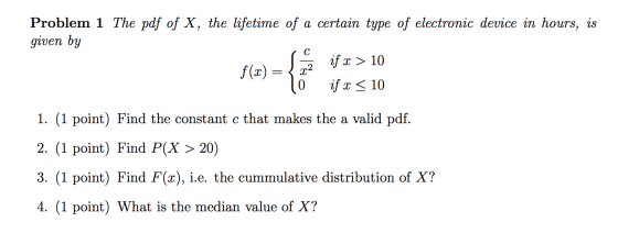 Problem 1 The pdf of X, the lifetime of a certain type of electronic device in hours, is given by if x > 10 10 if x < 10 f(x)