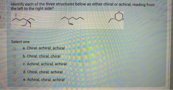Identify each of the three structures below as either chiral or achiral, reading from the left to the right side? Select on