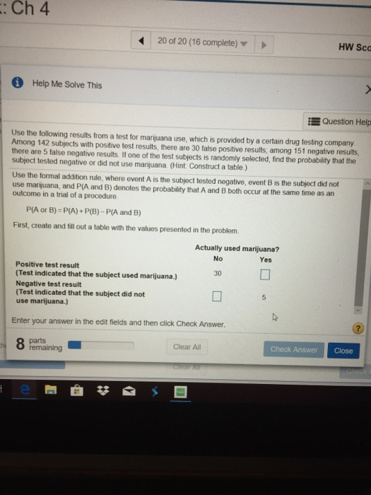 : Ch 4 20 of 20 (16 complete) HW Sco Help Me Solve This i Question Help Use the following results from a test for marijuana use, which is provided by a certain drug testing company Among 142 subjects with positive test results, there are 30 false positive results, among 151 negative results there are 5 false negative results. If one of the test subjects is randomly selected, find the probability that the subject tested negative or did not use marijuana (Hint Construct a table.) Use the formal addition rule, where event A is the subject tested negative, event B is the subject did not use marjuana, and P(A and B) denotes the probability that A and B both occur at the same time as an outcome in a trial of a procedure P(A or B)-P(A) P(B)- P(A and B) First, create and till out a table with the values presented in the problem Actually used marijuana? No Yes Positive test result (Test indicated that the subject used marijuana.) Negative test result (Test indicated that the subject did not use marijuana.) 30 Enter your answer in the edit fields and then click Check Answer. parts Clear All Check Answer Close