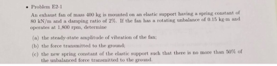 . Problem E2-1 An exhaust fan of mass 400 kg is mouned on an elastic support having a spring constant of 80 kN/m and a dampin