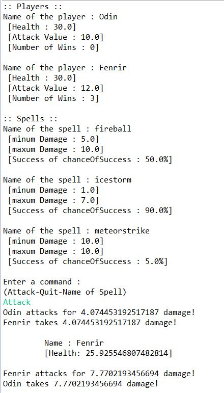 :: Players Name of the player Odin [Health 30.0] [Attack Value: 10.0] Number of Wins : 0] Name of the player: Fenrir [Health 30.0] [Attack Value 12.0] [Number of Wins: 3] Spells:: Name of the spell: fireball [minum Damage 5.0] [maxum Damage 10.0] [Success of chanceOfSuccess : 50.0%) Name of the spell icestorm [minum Damage 1.0] maxum Damage 7.0] [Success of chanceOfSuccess : 90.0%) Name of the spell: meteorstrike [minum Damage 10.0] [maxum Damage 10.0] [Success of chanceOfSuccess : 5.0%) Enter a command (Attack-Quit-Name of Spell) Attack Odin attacks for 4.074453192517187 damage! Fenrir takes 4.074453192517187 damage! Name: Fenrir [Health: 25.925546807482814] Fenrir attacks for 7.7702193456694 damage! Odin takes 7.7702193456694 damage!