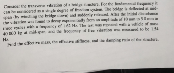 Consider the transverse vibration of a bridge structure. For the fundamental frequency it can be considered as a single degree of freedom system. The bridge is deflected at mid- span (by winching the bridge down) and suddenly released. After the initial disturbance the vibration was found to decay exponentially from an amplitude of 10 mm to 5.8 mm in three cycles with a frequency of 1.62 Hz. The test was repeated with a vehicle of mass 40 000 kg at mid-span, and the frequency of free vibration was measured to be 1.54 Hz. Find the effective mass, the effective stiffiness, and the damping ratio of the structure.