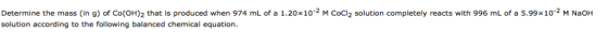 Determine the mass (in g) of Co(OH)2 that is produced when 974 mL of a 1.20x102 M Cocl2 solution completely reacts with 996 m
