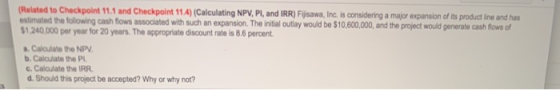 Related to Checkpoint 11.1 and Checkpoint 11.4)(Calculating NPV, PI, and IRR) Fijisawa, Inc. is considering a major expansion
