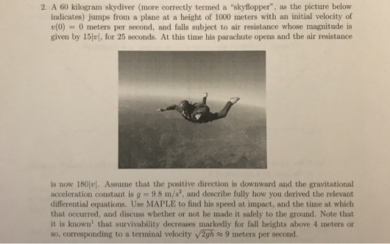 2. A 60 kilogram skydiver (more correctly termed a skyflopper, as the picture below indicates) jumps from a plane at a height of 1000 meters with an initial velocity of v(0) = 0 meters per second, and falls subject to air resistance whose magnitude is given by 15e, for 25 seconds. At this time his parachute opens and the air resistance is now 180. Assume that the positive direction is downward and the gravitational acceleration constant is g -9.8 m/s, and describe fully how you derived the relevant differential equations. Use MAPLE to find his speed at impact, and the time at which that occurred, and discuss whether or not he made it safely to the ground. Note that it is known that survivability decreases markedly for fall heights above 4 meters or so, corresponding to a terminal velocity v2gh9 meters per second.