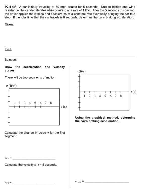 P2.4-4) A car initially traveling at 60 mph coasts for 5 seconds. Due to friction and wind resistance, the car decelerates while coasting at a rate of 1 ft/s2. After the 5 seconds of coasting, the driver applies the brakes and decelerates at a constant rate eventually bringing the car to a stop. If the total time that the car travels is 8 seconds, determine the cars braking acceleration. Given: Find: Solution: Draw the acceleration and velocity curves. v (ft/s) There will be two segments of motion. a (f/s2) Using the graphical method, determine the cars braking acceleration. Calculate the change in velocity for the first segment. AVA Calculate the velocity at 5 seconds. abrake