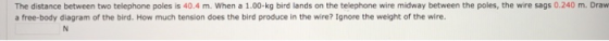 The distance between two telephone poles is 40.4 m. When a 1.00-kg bird lands on the telephone wire midway between the poles, the wire sags 0.240 m. Draw a free-body diagram of the bird. How much tension does the bird produce in the wire? Ignore the weight of the wire.